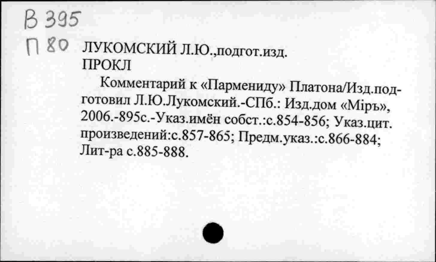 ﻿В 395-
ЛУКОМСКИЙ Л.Ю.,подгот.изд.
ПРОКЛ
Комментарий к «Пармениду» Платона/Изд.под-готовил Л.Ю.Лукомский.-СПб.: Изд.дом «М1ръ», 2006.-895с.-Указ.имён собст.:с.854-856; Указ.цит. произведений:с.857-865; Предм.указ.:с.866-884; Лит-ра с.885-888.